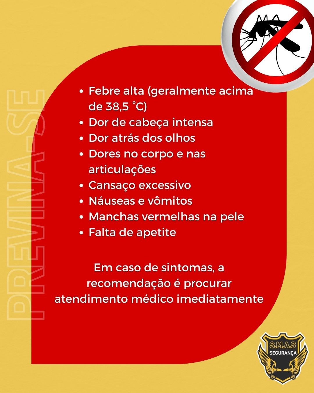 Infográfico sobre os sintomas da dengue com fundo vermelho e detalhes em bege. No canto superior direito, há o ícone de um mosquito com um sinal de proibido. No lado esquerdo, a palavra "PREVINA-SE" está escrita verticalmente em letras grandes e transparentes. O corpo do texto apresenta uma lista de sintomas em tópicos brancos: febre alta (geralmente acima de 38,5 °C), dor de cabeça intensa, dor atrás dos olhos, dores no corpo e nas articulações, cansaço excessivo, náuseas e vômitos, manchas vermelhas na pele e falta de apetite. Abaixo da lista, um aviso centralizado diz: "Em caso de sintomas, a recomendação é procurar atendimento médico imediatamente". No canto inferior direito, consta o logotipo "S.M.A.S SEGURANÇA".