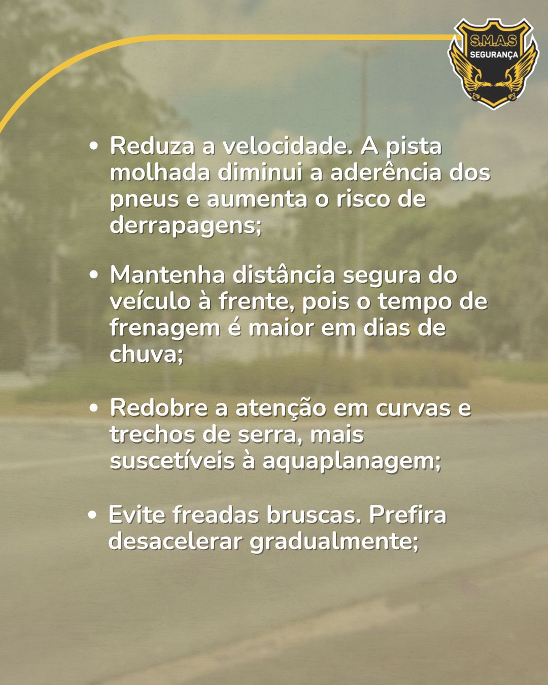A imagem mantém o fundo da via urbana com filtro suave e o logotipo da S.M.A.S SEGURANÇA no canto superior direito. O texto centralizado apresenta quatro recomendações fundamentais:Velocidade: Reduzir a velocidade é essencial, pois a pista molhada diminui a aderência dos pneus e eleva o risco de derrapagens.Distância de Segurança: Deve-se manter uma distância maior do veículo à frente, dado que o tempo de frenagem aumenta em dias de chuva.Atenção em Curvas: O cuidado deve ser redobrado em curvas e trechos de serra, locais mais propensos à aquaplanagem.Modo de Frenagem: Evitar freadas bruscas e priorizar a desaceleração gradual do veículo.
