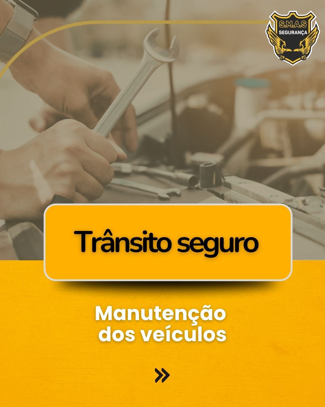 Imagem vertical com tons amarelados e terrosos. Ao fundo, uma foto desfocada mostra as mãos de um mecânico segurando uma chave de boca enquanto trabalha no motor de um carro. No canto superior direito, há um logotipo dourado com a inscrição "S.M.A.S SEGURANÇA". No centro, um retângulo amarelo com bordas arredondadas contém o texto em preto: "Trânsito seguro". Abaixo, sobre um fundo amarelo sólido, está escrito em branco: "Manutenção dos veículos". Na parte inferior central, há um ícone de seta dupla preta indicando continuidade.