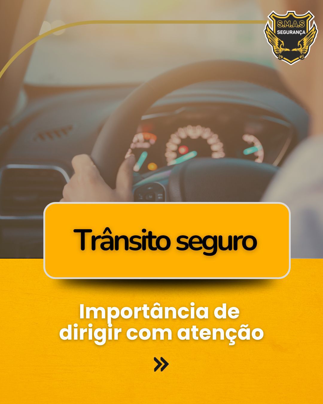 Uma arte gráfica com o tema segurança no trânsito. O fundo mostra a visão desfocada de um motorista segurando o volante de um carro, focando no painel luminoso do veículo. No canto superior direito, há o logotipo da "S.M.A.S SEGURANÇA", que traz o desenho de uma águia dourada. Na metade inferior, sobre uma faixa amarela vibrante, destaca-se um retângulo amarelo com bordas arredondadas escrito "Trânsito seguro" em letras pretas. Logo abaixo, o texto em letras brancas diz: "Importância de dirigir com atenção", seguido por um ícone de duas setas apontando para a direita, indicando a continuação do conteúdo.