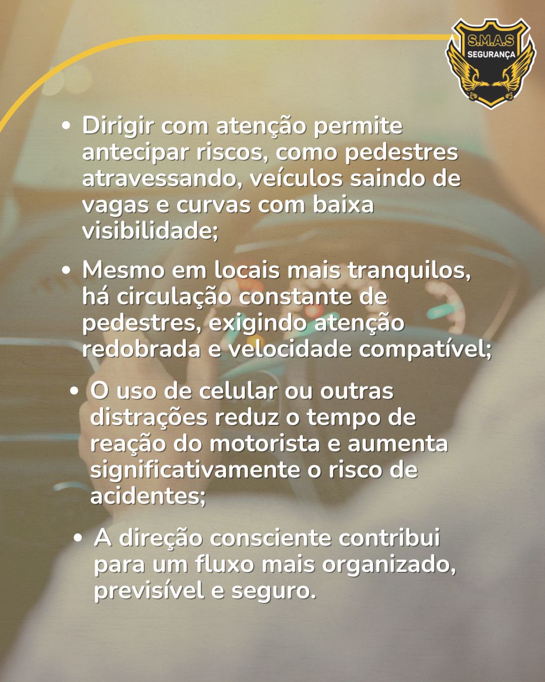 Segunda parte da arte gráfica sobre trânsito seguro, mantendo o mesmo fundo desfocado do painel do carro e o logotipo da "S.M.A.S" no canto superior direito. Centralizado na imagem, há uma lista em formato de tópicos com textos na cor branca. O texto diz:Dirigir com atenção permite antecipar riscos, como pedestres atravessando, veículos saindo de vagas e curvas com baixa visibilidade;Mesmo em locais mais tranquilos, há circulação constante de pedestres, exigindo atenção redobrada e velocidade compatível;O uso de celular ou outras distrações reduz o tempo de reação do motorista e aumenta significativamente o risco de acidentes;A direção consciente contribui para um fluxo mais organizado, previsível e seguro.