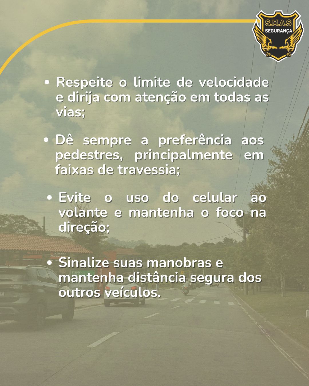 A imagem apresenta uma lista de orientações de segurança sobreposta a uma foto embaçada de uma rua. No canto superior direito, o logotipo da "S.M.A.S Segurança". O texto em branco destaca quatro pontos principais:Respeite o limite de velocidade e dirija com atenção em todas as vias;Dê sempre a preferência aos pedestres, principalmente em faixas de travessia;Evite o uso do celular ao volante e mantenha o foco na direção;Sinalize suas manobras e mantenha distância segura dos outros veículos.